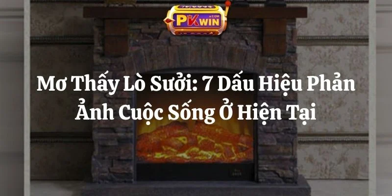 Mơ Thấy Lò Sưởi: 7 Dấu Hiệu Phản Ảnh Cuộc Sống Ở Hiện Tại