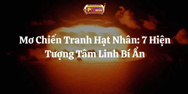Mơ Chiến Tranh Hạt Nhân: 7 Hiện Tượng Tâm Linh Bí Ẩn