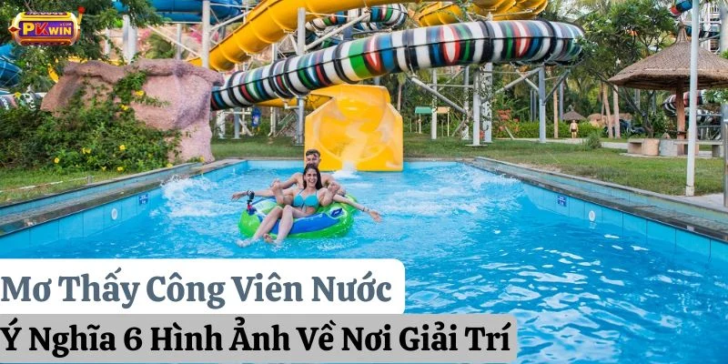 Mơ Thấy Công Viên Nước: Ý Nghĩa 6 Hình Ảnh Về Nơi Giải Trí